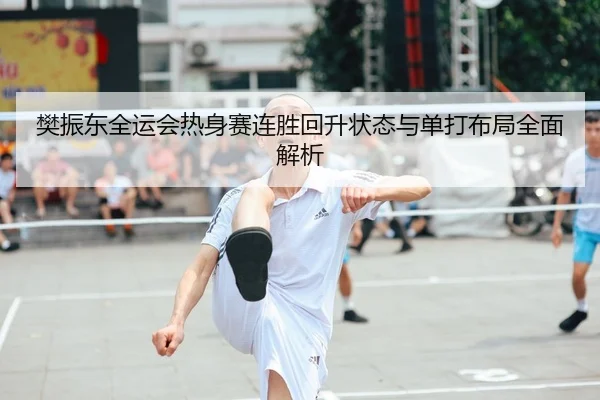 樊振东全运会热身赛连胜回升状态与单打布局全面解析