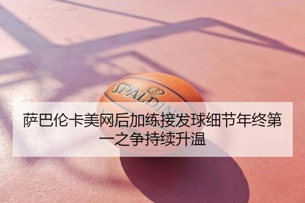 萨巴伦卡美网后加练接发球细节年终第一之争持续升温
